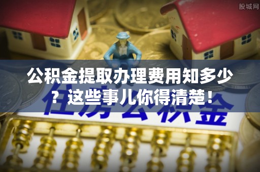 大社公积金提取办理费用知多少？这些事儿你得清楚！