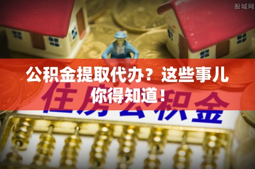 大社公积金提取代办？这些事儿你得知道！