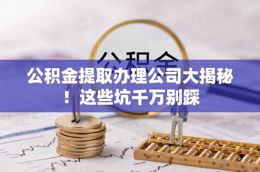 大社公积金提取办理公司大揭秘！这些坑千万别踩